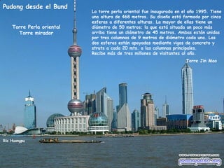 Pudong desde el Bund
                           La torre perla oriental fue inaugurada en el año 1995. Tiene
                           una altura de 468 metros. Su diseño está formado por cinco
                           esferas a diferentes alturas. La mayor de ellas tiene un
    Torre Perla oriental   diámetro de 50 metros; la que está situada un poco más
      Torre mirador        arriba tiene un diámetro de 45 metros. Ambas están unidas
                           por tres columnas de 9 metros de diámetro cada una. Las
                           dos esferas están apoyadas mediante vigas de concreto y
                           struts a cada 20 mts. a las columnas principales.
                           Recibe más de tres millones de visitantes al año.
                                                                      Torre Jin Mao




Río Huangpu
 