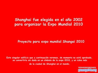 Shanghai fue elegida en el año 2002
       para organizar la Expo Mundial 2010



          Proyecto para expo mundial Shangai 2010



Este singular edificio que a continuación veremos, de momento no está aprobado,
      se convertiría sin duda en un símbolo de la expo 2010, y un icóno más
                    de la ciudad de Shanghai en el mundo.
 