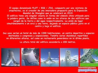 El equipo denominado PLOT = BIG + JDS, compuesto por una veintena de
      arquitectos, es el creador de una innovadora propuesta para la Exposición
                   Mundial de Shanghai que se celebrará en 2010.
   El edificio tiene una singular silueta en forma del símbolo chino utilizado para
    la palabra gente. Se define como la unión en las alturas de dos edificios que
          surgen de la tierra y del agua respectivamente. La unión da lugar
   simultáneamente a un arco y una torre, dejando un espacio público justo en el
                               centro y bajo el edificio.


Sus usos serían un hotel de más de 1000 habitaciones, un centro deportivo y espacios
     destinados a congresos y exposiciones. Tendría varios skylobbys repartidos
   en diferentes alturas, así como un restaurante panorámico en la última planta.
               La altura total del edificio ascendería a 200 metros.
 