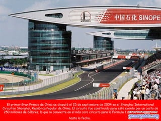 El primer Gran Premio de China se disputó el 25 de septiembre de 2004 en el Shanghai International
Circuiten Shanghai, República Popular de China. El circuito fue construido para este evento por un costo de
 250 millones de dólares, lo que lo convierte en el más caro circuito para la Fórmula 1 que se ha construido
                                              hasta la fecha.
 