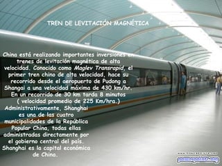 TREN DE LEVITACIÓN MAGNÉTICA




China está realizando importantes inversiones en
      trenes de levitación magnética de alta
 velocidad. Conocido como Maglev Transrapid, el
  primer tren chino de alta velocidad, hace su
   recorrido desde el aeropuerto de Pudong a
 Shangai a una velocidad máxima de 430 km/hr.
    En un recorrido de 30 km tarda 8 minutos
      ( velocidad promedio de 225 Km/hra.)
 Administrativamente, Shanghai
       es una de las cuatro
 municipalidades de la República
    Popular China, todas ellas
administradas directamente por
  el gobierno central del país.
Shanghai es la capital económica
            de China.
 