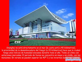 Shanghai no está directamente en el mar (la costa está a 40 kilómetros),
la proximidad de la desembocadura del Yangzi (a 20 kilómetros) hace que la ciudad
  tenga unos índices de humedad elevados durante todo el año. Tiene un clima con
estaciones marcadas. El periodo de lluvias se concentra en mayo y en otoño, con los
monzones. En verano se pueden superar los 40º C y los inviernos suelen ser crudos.
 