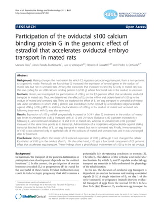 RESEARCH Open Access
Participation of the oviductal s100 calcium
binding protein G in the genomic effect of
estradiol that accelerates oviductal embryo
transport in mated rats
Mariana Ríos1
, Alexis Parada-Bustamante1
, Luis A Velásquez2,3
, Horacio B Croxatto2,3,4
and Pedro A Orihuela2,3*
Abstract
Background: Mating changes the mechanism by which E2 regulates oviductal egg transport, from a non-genomic
to a genomic mode. Previously, we found that E2 increased the expression of several genes in the oviduct of
mated rats, but not in unmated rats. Among the transcripts that increased its level by E2 only in mated rats was
the one coding for an s100 calcium binding protein G (s100 g) whose functional role in the oviduct is unknown.
Methods: Herein, we investigated the participation of s100 g on the E2 genomic effect that accelerates oviductal
transport in mated rats. Thus, we determined the effect of E2 on the mRNA and protein level of s100 g in the
oviduct of mated and unmated rats. Then, we explored the effect of E2 on egg transport in unmated and mated
rats under conditions in which s100 g protein was knockdown in the oviduct by a morpholino oligonucleotide
against s100 g (s100 g-MO). In addition, the localization of s100 g in the oviduct of mated and unmated rats
following treatment with E2 was also examined.
Results: Expression of s100 g mRNA progressively increased at 3-24 h after E2 treatment in the oviduct of mated
rats while in unmated rats s100 g increased only at 12 and 24 hours. Oviductal s100 g protein increased 6 h
following E2 and continued elevated at 12 and 24 h in mated rats, whereas in unmated rats s100 g protein
increased at the same time points as its transcript. Administration of a morpholino oligonucleotide against s100 g
transcript blocked the effect of E2 on egg transport in mated, but not in unmated rats. Finally, immunoreactivity
of s100 g was observed only in epithelial cells of the oviducts of mated and unmated rats and it was unchanged
after E2 treatment.
Conclusions: Mating affects the kinetic of E2-induced expression of s100 g although it not changed the cellular
localization of s100 g in the oviduct after E2 . On the other hand, s100 g is a functional component of E2 genomic
effect that accelerates egg transport. These findings show a physiological involvement of s100 g in the rat oviduct.
Background
In mammals, the transport of the gametes, fertilization or
preimplantation development depends on the oviduct
functions [1]. In this context, the participation of ovarian
hormones estradiol (E2) or progesterone (P) is crucial for
the successful of these events. Oviduct malfunction may
result in tubal ectopic pregnancy that still remains a
potentially life-threatening condition in women [2].
Therefore, elucidation of the cellular and molecular
mechanisms by which E2 and P regulate oviductal egg
transport are essentials to fully understand the physiology
of the tubal function.
In the rat, the duration of oviductal egg transport is
dependent on ovarian hormones and mating-associated
signals [3-5]. A single injection of E2 on day 1 of the
cycle (unmated) or pregnancy (mated) shortens oviduc-
tal transport of eggs from the normal 72-96 h to less
than 24 h [4,6]. However, E2 accelerates egg transport to
* Correspondence: pedro.orihuela@usach.cl
2
Laboratorio de Inmunología de la Reproducción, Facultad de Química y
Biología, Universidad de Santiago de Chile, Chile
Full list of author information is available at the end of the article
Ríos et al. Reproductive Biology and Endocrinology 2011, 9:69
http://www.rbej.com/content/9/1/69
© 2011 Ríos et al; licensee BioMed Central Ltd. This is an Open Access article distributed under the terms of the Creative Commons
Attribution License (http://creativecommons.org/licenses/by/2.0), which permits unrestricted use, distribution, and reproduction in
any medium, provided the original work is properly cited.
 