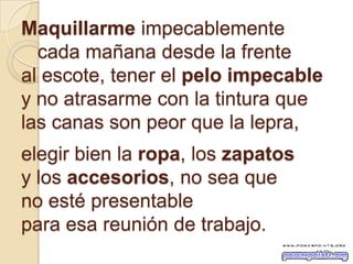 Maquillarme impecablemente
cada mañana desde la frente
al escote, tener el pelo impecable
y no atrasarme con la tintura que
las canas son peor que la lepra,
elegir bien la ropa, los zapatos
y los accesorios, no sea que
no esté presentable
para esa reunión de trabajo.
 