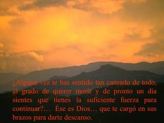 ¿Alguna vez te has sentido tan cansado de todo,
al grado de querer morir y de pronto un día
sientes que tienes la suficiente fuerza para
continuar?… Ése es Dios… que te cargó en sus
brazos para darte descanso.
 