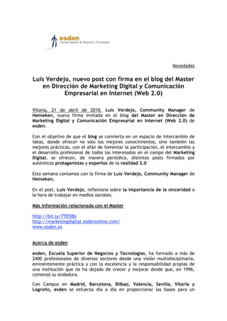 Novedades


Luis Verdejo, nuevo post con firma en el blog del Master
   en Dirección de Marketing Digital y Comunicación
           Empresarial en Internet (Web 2.0)

Vitoria, 21 de abril de 2010. Luis Verdejo, Community Manager de
Heineken, nueva firma invitada en el blog del Master en Dirección de
Marketing Digital y Comunicación Empresarial en Internet (Web 2.0) de
esden.

Con el objetivo de que el blog se convierta en un espacio de intercambio de
ideas, donde ofrecer no sólo los mejores conocimientos, sino también las
mejores prácticas, con el afán de fomentar la participación, el intercambio y
el desarrollo profesional de todos los interesados en el campo del Marketing
Digital, se ofrecen, de manera periódica, distintos posts firmados por
auténticos protagonistas y expertos de la realidad 2.0

Esta semana contamos con la firma de Luis Verdejo, Community Manager de
Heineken.

En el post, Luis Verdejo, reflexiona sobre la importancia de la sinceridad a
la hora de trabajar en medios sociales.

Más información relacionada con el Master

http://bit.ly/7TD5Bb
http://marketingdigital.esdenonline.com/
www.esden.es


Acerca de esden

esden, Escuela Superior de Negocios y Tecnologías, ha formado a más de
2400 profesionales de diversos sectores desde una visión multidisciplinaria,
eminentemente práctica y con la excelencia y la responsabilidad propias de
una institución que no ha dejado de crecer y mejorar desde que, en 1996,
comenzó su andadura.

Con Campus en Madrid, Barcelona, Bilbao, Valencia, Sevilla, Vitoria y
Logroño, esden se esfuerza día a día en proporcionar las bases para un
 