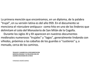 La primera mención que encontramos, en un diploma, de la palabra
"trujal", en su versión latina es del año 959. En el documento se
menciona el «torculare antiquus» como hito en uno de los linderos que
delimitam el coto del Monasterio de San Milán de la Cogolla.
Durante los siglos XI y XII aparecen en nuestros documentos
medievales numerosos "trujales" y "lagos", generalmente lindando con
viñedos, próximos a las cabañas de los guardas o "custieros" y, a
menudo, cerca de los caminos.
TRUJALES Y LAGARES EN LA DOCUMENTACION
MEDIEVAL RIOJANA Y SU RELACION CON LOS
LAGARES EXCAVADOS EN LA ROCA
FERNANDO ANDRÉS BARRIO
 
