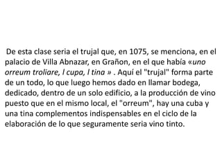 De esta clase seria el trujal que, en 1075, se menciona, en el
palacio de Villa Abnazar, en Grañon, en el que había «uno
orreum troliare, l cupa, l tina » . Aquí el "trujal" forma parte
de un todo, lo que luego hemos dado en llamar bodega,
dedicado, dentro de un solo edificio, a la producción de vino
puesto que en el mismo local, el "orreum", hay una cuba y
una tina complementos indispensables en el ciclo de la
elaboración de lo que seguramente seria vino tinto.
 