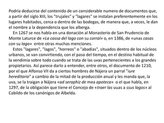 Podría deducirse del contenido de un considerable numero de documentos que,
a partir del siglo XIII, los "trujales" y "lagares" se instalan preferentemente en los
lugares habitados, cerca o dentro de las bodegas, de manera que, a veces, le dan
el nombre a la dependencia que los alberga.
En 1267 se nos habla en una donación al Monasterio de San Prudencio de
Monte Laturce de «La cassa del lago con su corral» o, en 1386, de «unas casas
con su lago» entre otras muchas menciones.
Estos "lagares", "lagos", "horreos" o "abadias", situados dentro de los núcleos
urbanos, se van convirtiendo, con el paso del tiempo, en el destino habitual de
la vendimia sobre todo cuando se trata de las uvas pertenecientes a los grandes
propietarios. Así parece darlo a entender, entre otros, el documento de 1210,
por el que Alfonso VII da a ciertos hombres de Nájera un parral "iure
hereditario" a cambio de la mitad de la producción anual y les manda que, la
uva, se la traigan a Nájera «ad seraphiz de mea apoteca» o el que habla, en
1297, de la obligación que tiene el Concejo de «traer las uuas a ssus lagos» al
Cabildo de los canónigos de Albelda.
 