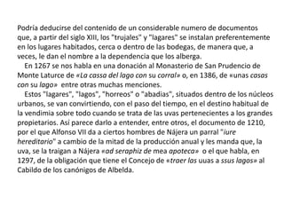 Podría deducirse del contenido de un considerable numero de documentos
que, a partir del siglo XIII, los "trujales" y "lagares" se instalan preferentemente
en los lugares habitados, cerca o dentro de las bodegas, de manera que, a
veces, le dan el nombre a la dependencia que los alberga.
En 1267 se nos habla en una donación al Monasterio de San Prudencio de
Monte Laturce de «La cassa del lago con su corral» o, en 1386, de «unas casas
con su lago» entre otras muchas menciones.
Estos "lagares", "lagos", "horreos" o "abadias", situados dentro de los núcleos
urbanos, se van convirtiendo, con el paso del tiempo, en el destino habitual de
la vendimia sobre todo cuando se trata de las uvas pertenecientes a los grandes
propietarios. Así parece darlo a entender, entre otros, el documento de 1210,
por el que Alfonso VII da a ciertos hombres de Nájera un parral "iure
hereditario" a cambio de la mitad de la producción anual y les manda que, la
uva, se la traigan a Nájera «ad seraphiz de mea apoteca» o el que habla, en
1297, de la obligación que tiene el Concejo de «traer las uuas a ssus lagos» al
Cabildo de los canónigos de Albelda.
 