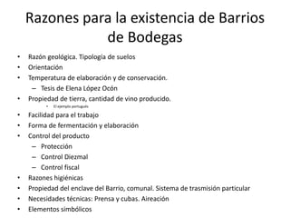Razones para la existencia de Barrios
de Bodegas
• Razón geológica. Tipología de suelos
• Orientación
• Temperatura de elaboración y de conservación.
– Tesis de Elena López Ocón
• Propiedad de tierra, cantidad de vino producido.
• El ejemplo portugués
• Facilidad para el trabajo
• Forma de fermentación y elaboración
• Control del producto
– Protección
– Control Diezmal
– Control fiscal
• Razones higiénicas
• Propiedad del enclave del Barrio, comunal. Sistema de trasmisión particular
• Necesidades técnicas: Prensa y cubas. Aireación
• Elementos simbólicos
 