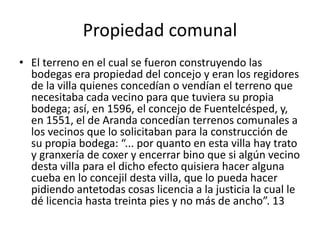 Propiedad comunal
• El terreno en el cual se fueron construyendo las
bodegas era propiedad del concejo y eran los regidores
de la villa quienes concedían o vendían el terreno que
necesitaba cada vecino para que tuviera su propia
bodega; así, en 1596, el concejo de Fuentelcésped, y,
en 1551, el de Aranda concedían terrenos comunales a
los vecinos que lo solicitaban para la construcción de
su propia bodega: “... por quanto en esta villa hay trato
y granxería de coxer y encerrar bino que si algún vecino
desta villa para el dicho efecto quisiera hacer alguna
cueba en lo concejil desta villa, que lo pueda hacer
pidiendo antetodas cosas licencia a la justicia la cual le
dé licencia hasta treinta pies y no más de ancho”. 13
 