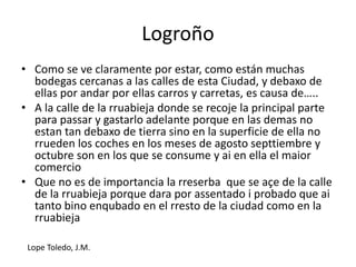 Logroño
• Como se ve claramente por estar, como están muchas
bodegas cercanas a las calles de esta Ciudad, y debaxo de
ellas por andar por ellas carros y carretas, es causa de…..
• A la calle de la rruabieja donde se recoje la principal parte
para passar y gastarlo adelante porque en las demas no
estan tan debaxo de tierra sino en la superficie de ella no
rrueden los coches en los meses de agosto septtiembre y
octubre son en los que se consume y ai en ella el maior
comercio
• Que no es de importancia la rreserba que se açe de la calle
de la rruabieja porque dara por assentado i probado que ai
tanto bino enqubado en el rresto de la ciudad como en la
rruabieja
Lope Toledo, J.M.
 