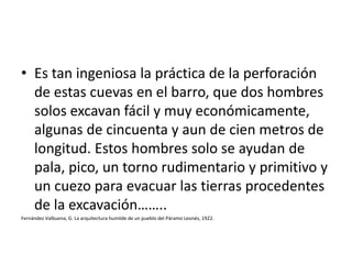 • Es tan ingeniosa la práctica de la perforación
de estas cuevas en el barro, que dos hombres
solos excavan fácil y muy económicamente,
algunas de cincuenta y aun de cien metros de
longitud. Estos hombres solo se ayudan de
pala, pico, un torno rudimentario y primitivo y
un cuezo para evacuar las tierras procedentes
de la excavación……..
Fernández Valbuena, G. La arquitectura humilde de un pueblo del Páramo Leonés, 1922.
 
