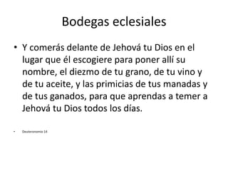 Bodegas eclesiales
• Y comerás delante de Jehová tu Dios en el
lugar que él escogiere para poner allí su
nombre, el diezmo de tu grano, de tu vino y
de tu aceite, y las primicias de tus manadas y
de tus ganados, para que aprendas a temer a
Jehová tu Dios todos los días.
• Deuteronomio 14
 