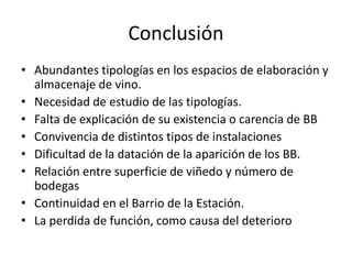 Conclusión
• Abundantes tipologías en los espacios de elaboración y
almacenaje de vino.
• Necesidad de estudio de las tipologías.
• Falta de explicación de su existencia o carencia de BB
• Convivencia de distintos tipos de instalaciones
• Dificultad de la datación de la aparición de los BB.
• Relación entre superficie de viñedo y número de
bodegas
• Continuidad en el Barrio de la Estación.
• La perdida de función, como causa del deterioro
 