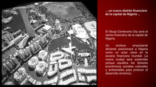 ... un nuevo distrito financiero
de la capital de Nigeria ...
El Abuja Centenario City será el
centro financiero de la capital de
Nigeria.
Un enclave empresarial
eficiente posicionará a Nigeria
como un actor clave en la
escena financiera mundial. La
nueva ciudad será sostenible
porque equilibra los factores
económicos, sociales, culturales
y ambientales para producir el
desarrollo armónico.
 