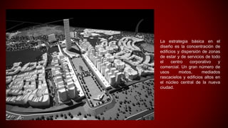 La estrategia básica en el
diseño es la concentración de
edificios y dispersión de zonas
de estar y de servicios de todo
el centro corporativo y
comercial. Un gran número de
usos mixtos, mediados
rascacielos y edificios altos en
el núcleo central de la nueva
ciudad.
 