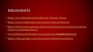 BIBLIOGRAFÍA
• https://es.wikipedia.org/wiki/Luis_Vicente_Flores
• https://www.arkimaker.com/project-item/modulon/
• http://www.cenart.gob.mx/ubicaciones/escuela-nacional-de-danza-
clasica-y-contemporanea/
• www.bibliotecadelasartes.cenart.gob.mx/arquitectura.php
• https://sites.google.com/site/luisvicentefloresarchitect/
 