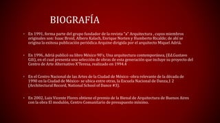 BIOGRAFÍA
• En 1991, forma parte del grupo fundador de la revista "a" Arquitectura , cuyos miembros
originales son: Isaac Broid, Albero Kalach, Enrique Norten y Humberto Ricalde; de ahí se
origina la exitosa publicación periódica Arquine dirigida por el arquitecto Miquel Adriá.
• En 1996, Adriá publicó su libro México 90's, Una arquitectura contemporánea, (Ed.Gustavo
Gili), en el cual presenta una selección de obras de esta generación que incluye su proyecto del
Centro de Arte Alternativo X’Teresa, realizado en 1994.4
• En el Centro Nacional de las Artes de la Ciudad de México -obra relevante de la década de
1990 en la Ciudad de México- se ubica entre otras, la Escuela Nacional de Danza,1 2
(Architectural Record, National School of Dance #3).
• En 2002, Luis Vicente Flores obtiene el premio de la Bienal de Arquitectura de Buenos Aires
con la obra El modulón, Centro Comunitario de presupuesto mínimo.
 