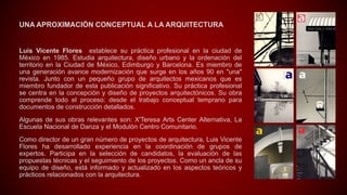 UNA APROXIMACIÓN CONCEPTUAL A LA ARQUITECTURA
Luis Vicente Flores establece su práctica profesional en la ciudad de
México en 1985. Estudia arquitectura, diseño urbano y la ordenación del
territorio en la Ciudad de México, Edimburgo y Barcelona. Es miembro de
una generación avance modernización que surge en los años 90 en "una"
revista. Junto con un pequeño grupo de arquitectos mexicanos que es
miembro fundador de esta publicación significativo. Su práctica profesional
se centra en la concepción y diseño de proyectos arquitectónicos. Su obra
comprende todo el proceso: desde el trabajo conceptual temprano para
documentos de construcción detallados.
Algunas de sus obras relevantes son: X'Teresa Arts Center Alternativa, La
Escuela Nacional de Danza y el Modulón Centro Comunitario.
Como director de un gran número de proyectos de arquitectura, Luis Vicente
Flores ha desarrollado experiencia en la coordinación de grupos de
expertos. Participa en la selección de candidatos, la evaluación de las
propuestas técnicas y el seguimiento de los proyectos. Como un ancla de su
equipo de diseño, está informado y actualizado en los aspectos teóricos y
prácticos relacionados con la arquitectura.
 
