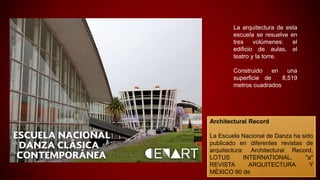 La arquitectura de esta
escuela se resuelve en
tres volúmenes: el
edificio de aulas, el
teatro y la torre.
Construido en una
superficie de 8,519
metros cuadrados
Architectural Record
La Escuela Nacional de Danza ha sido
publicado en diferentes revistas de
arquitectura: Architectural Record,
LOTUS INTERNATIONAL, "a"
REVISTA ARQUITECTURA Y
MÉXICO 90 de
 
