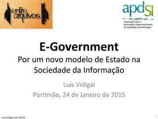 Luís	
  Vidigal	
  (Jan	
  2015)	
  
E-­‐Government	
  
Por	
  um	
  novo	
  modelo	
  de	
  Estado	
  na	
  
Sociedade	
  da	
  Informação	
  
	
  Luís	
  Vidigal	
  
PorBmão,	
  24	
  de	
  Janeiro	
  de	
  2015	
  
1	
  
 