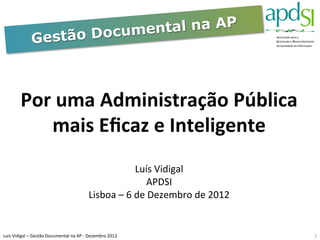Documental na AP	
  
                      Gestão



             Por	
  uma	
  Administração	
  Pública	
  
                 mais	
  Eﬁcaz	
  e	
  Inteligente	
  	
  
                                                                                              	
  
                                                                                              	
  
                                                                                      Luís	
  Vidigal	
  
                                                                                          APDSI	
  
                                                                  Lisboa	
  –	
  6	
  de	
  Dezembro	
  de	
  2012	
  

                                                                                              	
  
Luis	
  Vidigal	
  –	
  Gestão	
  Documental	
  na	
  AP	
  -­‐	
  Dezembro	
  2012	
  	
                                1	
  
 