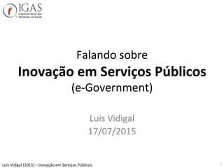 Luís	
  Vidigal	
  (2015)	
  –	
  Inovação	
  em	
  Serviços	
  Públicos	
  
Falando	
  sobre	
  
Inovação	
  em	
  Serviços	
  Públicos	
  
(e-­‐Government)	
  
Luís	
  Vidigal	
  
17/07/2015	
  
1	
  
 