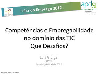 Feira	
  do	
  Em prego	
  2012	
  



            Competências	
  e	
  Empregabilidade	
  
                 no	
  domínio	
  das	
  TIC	
  
                   Que	
  Desaﬁos?	
  
                                                                           Luís	
  Vidigal	
  
                                                                                  APDSI	
  
                                                                      Setubal,	
  8	
  de	
  Maio	
  2012	
  


IPS	
  –Maio	
  	
  2012	
  -­‐	
  Luis	
  Vidigal	
  
 