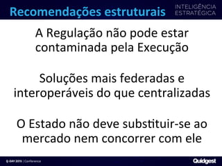 Recomendações	
  estruturais	
  
A	
  Regulação	
  não	
  pode	
  estar	
  
contaminada	
  pela	
  Execução	
  
	
  
Soluções	
  mais	
  federadas	
  e	
  
interoperáveis	
  do	
  que	
  centralizadas	
  
	
  
O	
  Estado	
  não	
  deve	
  subs?tuir-­‐se	
  ao	
  
mercado	
  nem	
  concorrer	
  com	
  ele	
  
 