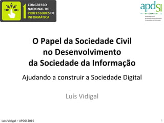 Luis	
  Vidigal	
  –	
  APDSI	
  2015	
  
O	
  Papel	
  da	
  Sociedade	
  Civil	
  	
  
no	
  Desenvolvimento	
  
da	
  Sociedade	
  da	
  Informação	
  
	
  
Ajudando	
  a	
  construir	
  a	
  Sociedade	
  Digital	
  
Luís	
  Vidigal	
  
Lisboa	
  –	
  3/10/2015	
  
1	
  
 