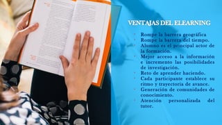 
Rompe la barrera geográfica

Rompe la barrera del tiempo.

Alumno es el principal actor de
la formación.

Mejor acceso a la información
e incremento las posibilidades
de investigación.

Reto de aprender haciendo.

Cada participante establece su
ritmo y trayectoria de avance.

Generación de comunidades de
conocimiento.

Atención personalizada del
tutor.
 