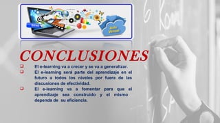 CONCLUSIONES El e-learning va a crecer y se va a generalizar.
 El e-learning será parte del aprendizaje en el
futuro a todos los niveles por fuera de las
discusiones de efectividad.
 El e-learning va a fomentar para que el
aprendizaje sea construido y el mismo
dependa de su eficiencia.
 