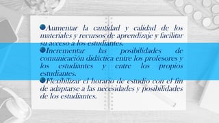 Aumentar la cantidad y calidad de los
materiales y recursos de aprendizaje y facilitar
su acceso a los estudiantes.
Incrementar las posibilidades de
comunicación didáctica entre los profesores y
los estudiantes y entre los propios
estudiantes.
Flexibilizar el horario de estudio con el fin
de adaptarse a las necesidades y posibilidades
de los estudiantes.
 