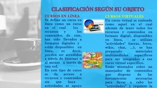 CURSOS EN LÍNEA
Se define un curso en
línea como un curso
en el cual los
recursos y los
contenidos de este,
han sido llevados a
formatos digitales y
están disponibles en
línea, es decir,
pueden ser accedidos
a través de Internet o
al menos a través de
una red.
En este tipo de curso
se da acceso a
recursos y contenidos
sin que haya
actividades ni apoyo
CURSOS VIRTUALES
Un curso virtual se entiende
como aquel en el cual
además de tener todos los
recursos y contenidos en
formato digital, disponibles
en línea, se utilizan
"actividades" (tareas, foros,
wikis, chat, ...), se han
preparado materiales
multimediales específicos
para ser integrados a ese
curso virtual específico.
Están montados sobre un
manejador de contenidos
que dispone de las
herramientas necesarias
para llevar a cabo las
“actividades” y requiere la
 