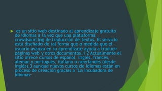  es un sitio web destinado al aprendizaje gratuito
de idiomas a la vez que una plataforma
crowdsourcing de traducción de textos. El servicio
está diseñado de tal forma que a medida que el
usuario avanza en su aprendizaje ayuda a traducir
páginas web y otros documentos.1 2 Actualmente el
sitio ofrece cursos de español, inglés, francés,
alemán y portugués, italiano o neerlandés (desde
inglés),3 aunque nuevos cursos de idiomas están en
proceso de creación gracias a "La incubadora de
idiomas“..
 