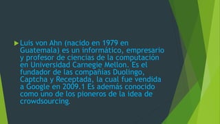 Luis von Ahn (nacido en 1979 en
Guatemala) es un informático, empresario
y profesor de ciencias de la computación
en Universidad Carnegie Mellon. Es el
fundador de las compañías Duolingo,
Captcha y Receptada, la cual fue vendida
a Google en 2009.1 Es además conocido
como uno de los pioneros de la idea de
crowdsourcing.
 