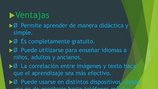 Ventajas
Ø Permite aprender de manera didáctica y
simple.
Ø Es completamente gratuito.
Ø Puede utilizarse para enseñar idiomas a
niños, adultos y ancianos.
Ø La correlación entre imágenes y texto hace
que el aprendizaje sea más efectivo.
Ø Puede usarse en distintos dispositivos, desde
 