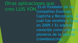 Otras aplicaciones que
creo LUIS VON.
Es el fundador de las
compañías Duolingo,
Captcha y Receptada, la
cual fue vendida a Goog
en 2009.1 Es además
conocido como uno de lo
pioneros de la idea de
crowdsourcing.
 