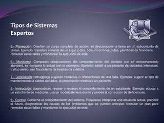Tipos de Sistemas
Expertos
5.- Planeación: Diseñan un curso completo de acción, se descompone la tarea en un subconjunto de
tareas. Ejemplo: transferir material de un lugar a otro, comunicaciones, ruteo, planificación financiera.
remediar estas fallas y monitorear la ejecución de este.
6.- Monitoreo: Comparan observaciones del comportamiento del sistema con el comportamiento
standard, se compara lo actual con lo esperado. Ejemplo: asistir a un paciente de cuidados intensivos,
trafico aéreo, uso fraudulento de tarjetas de créditos
7.- Depuración:(debugging) sugieren remedios o correcciones de una falla. Ejemplo: sugerir el tipo de
mantenimiento a cables dañados, la prescripción medica a un paciente.
8.- Instrucción: diagnostican, revisan y reparan el comportamiento de un estudiante. Ejemplo: educar a
un estudiante de medicina, usa un modelo del estudiante y planea la corrección de deficiencias.
9.- Control: Gobierna el comportamiento del sistema. Requieren interpretar una situación actual, predecir
el futuro, diagnosticar las causas de los problemas que se pueden anticipar, formular un plan para
remediar estas fallas y monitorear la ejecución de este.
 