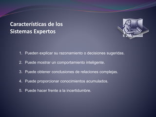 Características de los
Sistemas Expertos
1. Pueden explicar su razonamiento o decisiones sugeridas.
2. Puede mostrar un comportamiento inteligente.
3. Puede obtener conclusiones de relaciones complejas.
4. Puede proporcionar conocimientos acumulados.
5. Puede hacer frente a la incertidumbre.
 