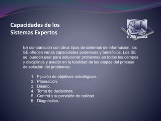 Capacidades de los
Sistemas Expertos
En comparación con otros tipos de sistemas de información, los
SE ofrecen varias capacidades poderosas y beneficios. Los SE
se pueden usar para solucionar problemas en todos los campos
y disciplinas y ayudar en la totalidad de las etapas del proceso
de solución del problemas.
1. Fijación de objetivos estratégicos.
2. Planeación.
3. Diseño.
4. Toma de decisiones.
5. Control y supervisión de calidad.
6. Diagnóstico.
 