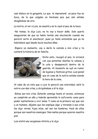 casi blanco en la garganta. Lo que le impresionó un poco fue su
boca, de la que colgaba un hermoso pez que aún estaba
ahogándose de aire.

La nutria, al ver a Luis, se asustó y se le cayó el pez de la boca.

-No temas, le dijo Luis, no te voy a hacer daño. Solo quería
asegurarme de que no había tenido una alucinación cuando me
pareció verte al anochecer, pues yo tenía entendido que ya no
habitabais aquí desde hacía muchos años.

-Espera un momento, voy a darle la comida a mis crías y te
contaré la historia de mi familia.

                            Dicho esto, recogió el pez, le arrancó
                            con sus potentes dientes la cabeza y
                            la cola y desapareció dentro de la
                            guarida. Al momento se oyó un rumor
                            de lejanos y festivos gritos. Luis pensó
                            que en casa de la nutria estaba siendo
                            la hora de la cena.

Al cabo de un rato que a Luis le pareció una eternidad, salió la
nutria con dos crías, y dirigiéndose a él le dijo:

-Estas son mis crías. Estarán conmigo hasta el verano, entonces
ya cumplirán un año y habrán aprendido lo suficiente como para
poder sustentarse y vivir solas. Y como es la primera vez que ven
a un humano, déjame que les explique algo; y mirando a sus crías
les dijo: mirad, hijos míos, así son los hombres. Huid de ellos
porque son nuestros enemigos. Nos matan porque quieren nuestra
piel.

Luis sintió una vergüenza infinita y le dijo:


                                                                      4 
 
 