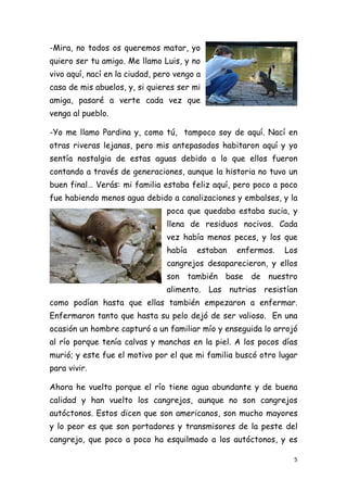 -Mira, no todos os queremos matar, yo
quiero ser tu amigo. Me llamo Luis, y no
vivo aquí, nací en la ciudad, pero vengo a
casa de mis abuelos, y, si quieres ser mi
amiga, pasaré a verte cada vez que
venga al pueblo.

-Yo me llamo Pardina y, como tú, tampoco soy de aquí. Nací en
otras riveras lejanas, pero mis antepasados habitaron aquí y yo
sentía nostalgia de estas aguas debido a lo que ellos fueron
contando a través de generaciones, aunque la historia no tuvo un
buen final… Verás: mi familia estaba feliz aquí, pero poco a poco
fue habiendo menos agua debido a canalizaciones y embalses, y la
                                poca que quedaba estaba sucia, y
                                llena de residuos nocivos. Cada
                                vez había menos peces, y los que
                                había    estaban   enfermos.   Los
                                cangrejos desaparecieron, y ellos
                                son también base de nuestro
                                alimento. Las nutrias resistían
como podían hasta que ellas también empezaron a enfermar.
Enfermaron tanto que hasta su pelo dejó de ser valioso. En una
ocasión un hombre capturó a un familiar mío y enseguida lo arrojó
al río porque tenía calvas y manchas en la piel. A los pocos días
murió; y este fue el motivo por el que mi familia buscó otro lugar
para vivir.

Ahora he vuelto porque el río tiene agua abundante y de buena
calidad y han vuelto los cangrejos, aunque no son cangrejos
autóctonos. Estos dicen que son americanos, son mucho mayores
y lo peor es que son portadores y transmisores de la peste del
cangrejo, que poco a poco ha esquilmado a los autóctonos, y es

                                                                 5 
 
 