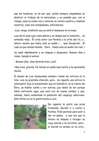 que los hombres, no sé por qué, estáis siempre empeñados en
destruir el trabajo de la naturaleza, y no pensáis que, con el
tiempo, esas acciones van a volverse en contra vuestra y también
vosotros, como mis antepasados, enfermareis.

-Luis, venga, levántate que ya está el desayuno en la mesa.

Luis abrió unos ojos como platos y se desperezó al momento,… no
entendía nada… Él creía estar con Pardina a la orilla del río, y…
¡ahora resulta que había sido un sueño…! … ¡qué decepción!... El
caso es que estaba helado… Claro… ¡había sido un sueño tan real…!

Se aseó rápidamente y se dispuso a desayunar. Buenos días a
todos. Saludó al entrar.

- Buenos días, ¿has dormido bien, Luis?

-Muy bien, gracias. He tenido un sueño muy bonito y he aprendido
mucho.

El abuelo de Luis desayunaba siempre viendo las noticias en la
tele. Luis no prestaba atención, pero… de repente una noticia le
sobresaltó. Dijo el presentador que en Cantabria, en la ribera del
Ebro, se habían vuelto a ver nutrias, que debía de ser porque
había suficiente agua, que esta era de buena calidad, y que,
además, había aumentado la población del cangrejo americano.
Esto último ya no le gustó mucho a Luis…

                               De repente le entró una prisa
                               tremenda, decidió ir a visitar a
                               Pardina. Pidió permiso para salir a
                               dar un paseo,    y una vez que lo
                               obtuvo se dispuso a recoger su
                               viejo anorak y su bicicleta, pero…
                               el anorak no estaba en su sitio…

                                                                 6 
 
 