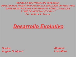 REPúBLICA BOLIVARIANA DE VENEZUELA
MINISTERIO DE PODER POPULAR PARA LA EDUCACIÓN UNIVERSITARIA
UNIVERSIDAD NACIONAL EXPERIMENTAL RÓMULO GALLEGOS
3° AÑO DE MEDICINA SECCIÓN 1°
Ext. Valle de la Pascua
Desarrollo Evolutivo
Doctor:
Angelo Ochipinti
Alumno:
Luis Mora
 