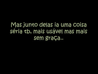 Mas junto delas ia uma coisa séria tb, mais usável mas mais sem graça..