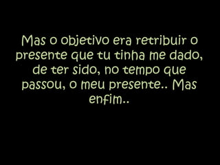Mas o objetivo era retribuir o presente que tu tinha me dado, de ter sido, no tempo que passou, o meu presente.. Mas enfim..