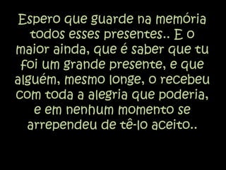 Espero que guarde na memória todos esses presentes.. E o maior ainda, que é saber que tu foi um grande presente, e que alguém, mesmo longe, o recebeu com toda a alegria que poderia, e em nenhum momento se arrependeu de tê-lo aceito..